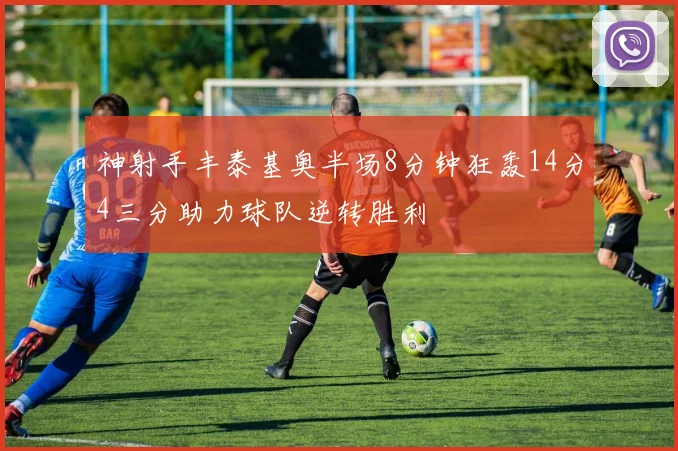 神射手丰泰基奥半场8分钟狂轰14分4三分助力球队逆转胜利