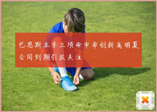 巴恩斯本季三项命中率创新高明夏合同到期引发关注