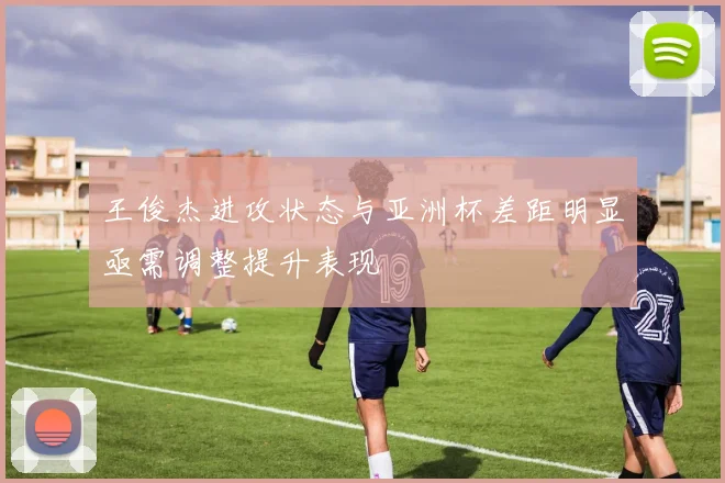 王俊杰进攻状态与亚洲杯差距明显亟需调整提升表现