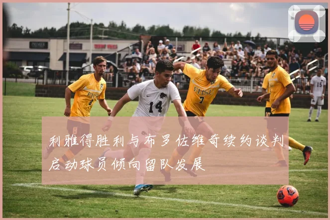 利雅得胜利与布罗佐维奇续约谈判启动球员倾向留队发展