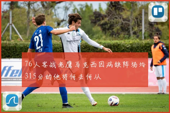 76人客战老鹰马克西因病缺阵场均315分的他将何去何从