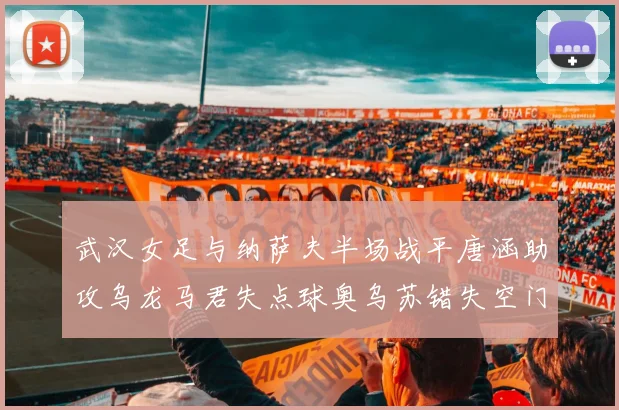 武汉女足与纳萨夫半场战平唐涵助攻乌龙马君失点球奥乌苏错失空门良机