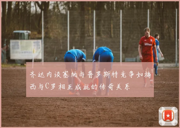 齐达内谈塞纳与普罗斯特竞争如梅西与C罗相互成就的传奇关系