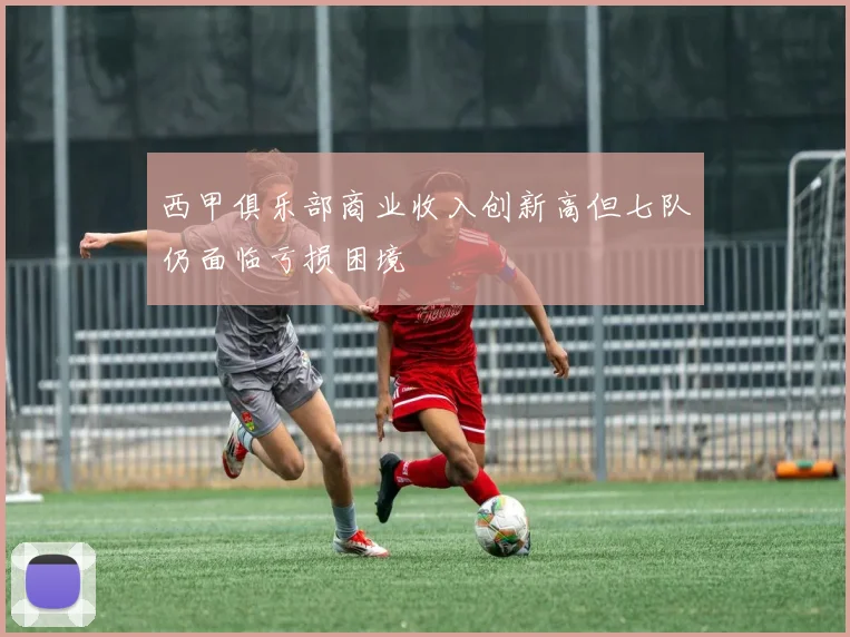 西甲俱乐部商业收入创新高但七队仍面临亏损困境