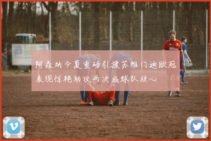 阿森纳今夏重磅引援苏维门迪欧冠表现惊艳助攻两次成球队核心