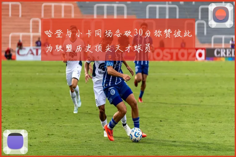 哈登与小卡同场各砍30分称赞彼此为联盟历史顶尖天才球员