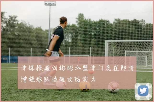津媒报道刘彬彬加盟津门虎在即将增强球队边路攻防实力