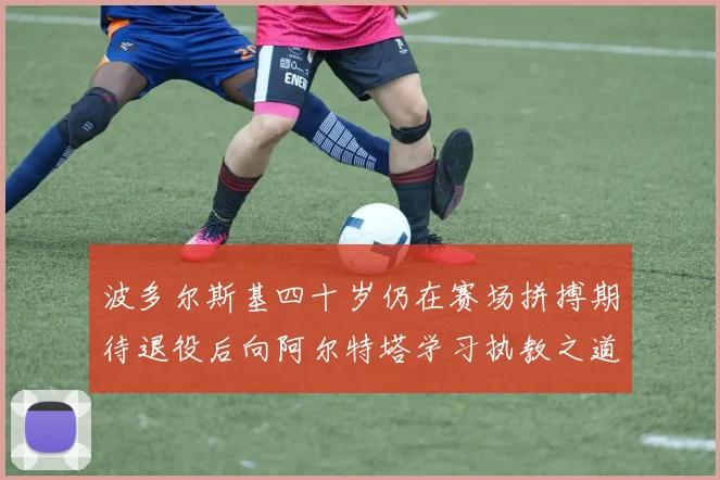 波多尔斯基四十岁仍在赛场拼搏期待退役后向阿尔特塔学习执教之道