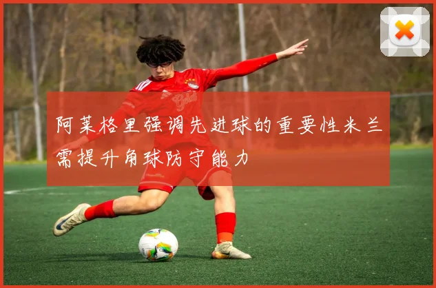 阿莱格里强调先进球的重要性米兰需提升角球防守能力