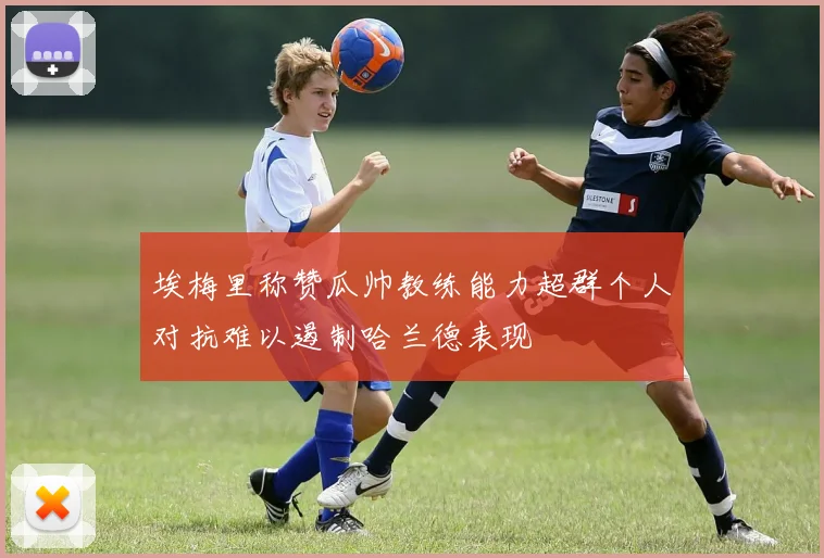 埃梅里称赞瓜帅教练能力超群个人对抗难以遏制哈兰德表现