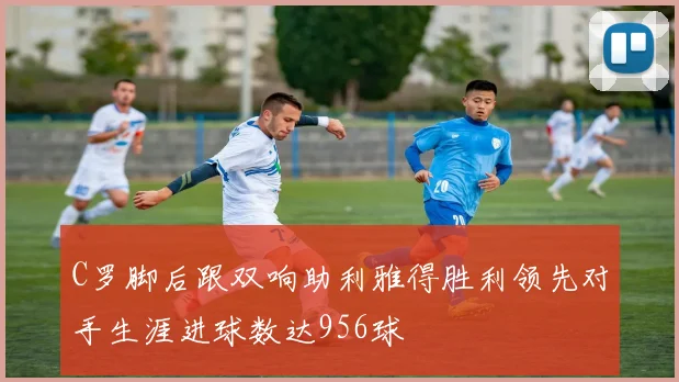C罗脚后跟双响助利雅得胜利领先对手生涯进球数达956球