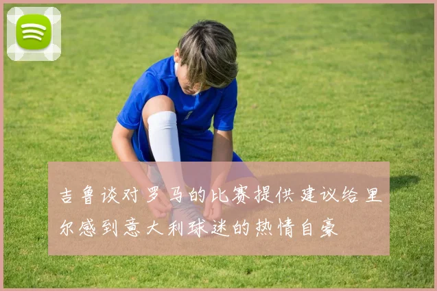 吉鲁谈对罗马的比赛提供建议给里尔感到意大利球迷的热情自豪