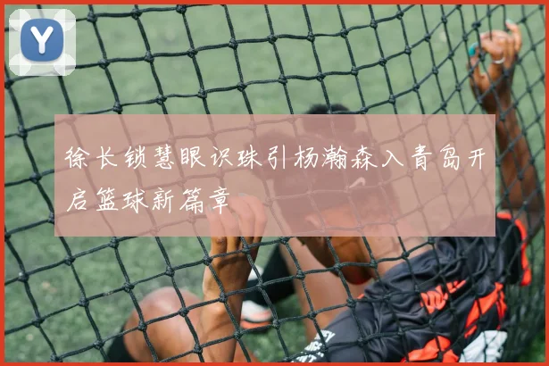 徐长锁慧眼识珠引杨瀚森入青岛开启篮球新篇章