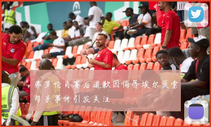 弗罗伦肖赛后道歉因侮辱埃尔莫索母亲事件引发关注