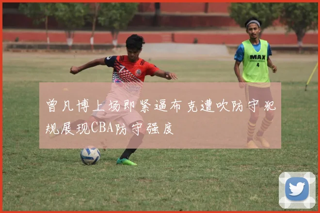 曾凡博上场即紧逼布克遭吹防守犯规展现CBA防守强度