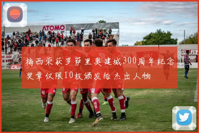 梅西荣获罗萨里奥建城300周年纪念奖章仅限10枚颁发给杰出人物