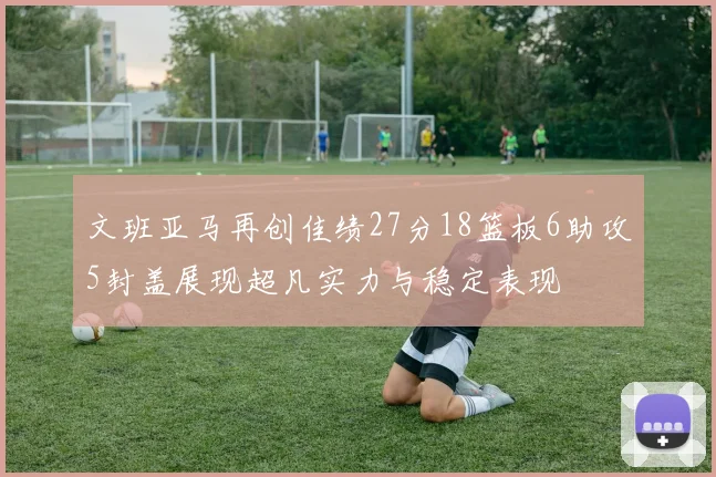 文班亚马再创佳绩27分18篮板6助攻5封盖展现超凡实力与稳定表现