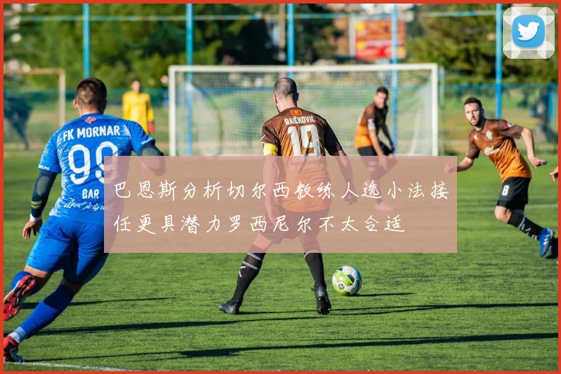 巴恩斯分析切尔西教练人选小法接任更具潜力罗西尼尔不太合适