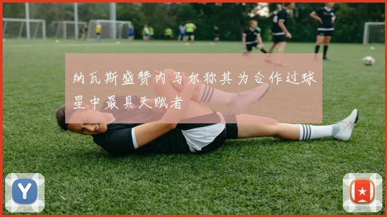 纳瓦斯盛赞内马尔称其为合作过球星中最具天赋者