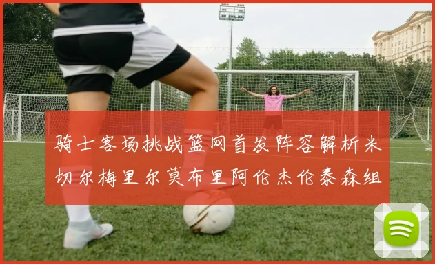 骑士客场挑战篮网首发阵容解析米切尔梅里尔莫布里阿伦杰伦泰森组合亮点