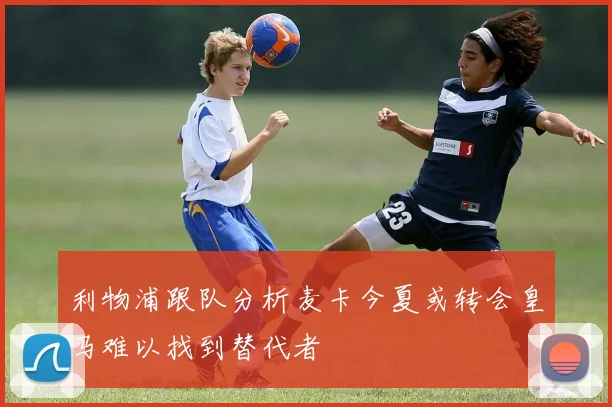利物浦跟队分析麦卡今夏或转会皇马难以找到替代者