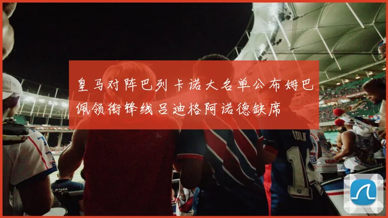 皇马对阵巴列卡诺大名单公布姆巴佩领衔锋线吕迪格阿诺德缺席