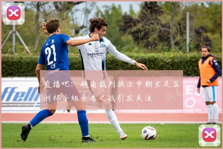 直播吧：越南裁判执法中朝女足亚洲杯小组头名之战引发关注