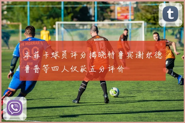 本菲卡球员评分揭晓特鲁宾谢尔德鲁普等四人仅获五分评价