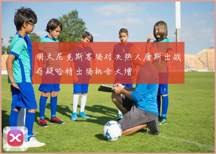 明天尼克斯客场对决热火唐斯出战存疑哈特出场机会大增