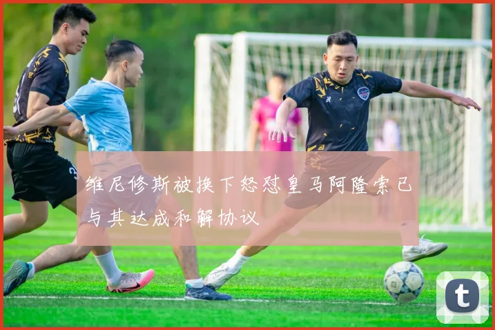 维尼修斯被换下怒怼皇马阿隆索已与其达成和解协议
