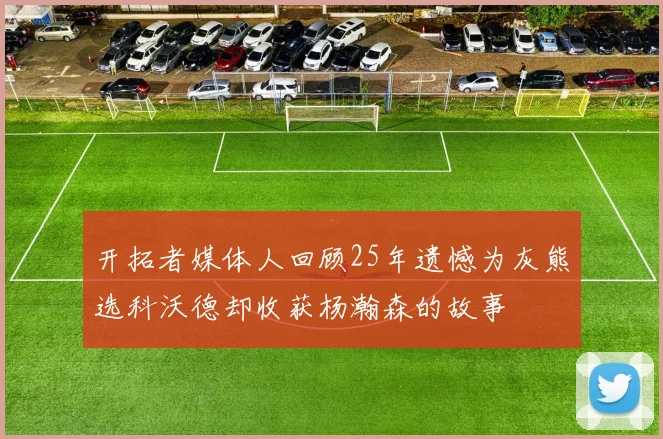 开拓者媒体人回顾25年遗憾为灰熊选科沃德却收获杨瀚森的故事