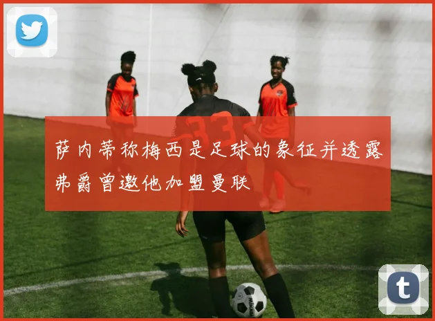 萨内蒂称梅西是足球的象征并透露弗爵曾邀他加盟曼联