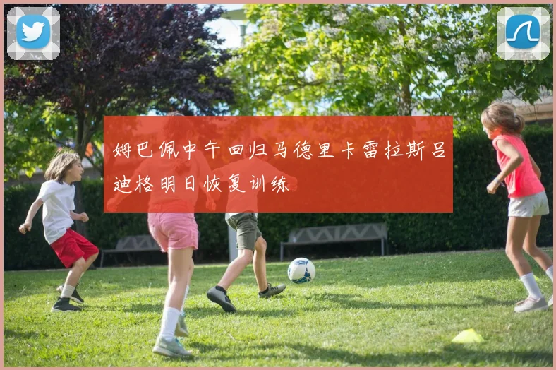 姆巴佩中午回归马德里卡雷拉斯吕迪格明日恢复训练