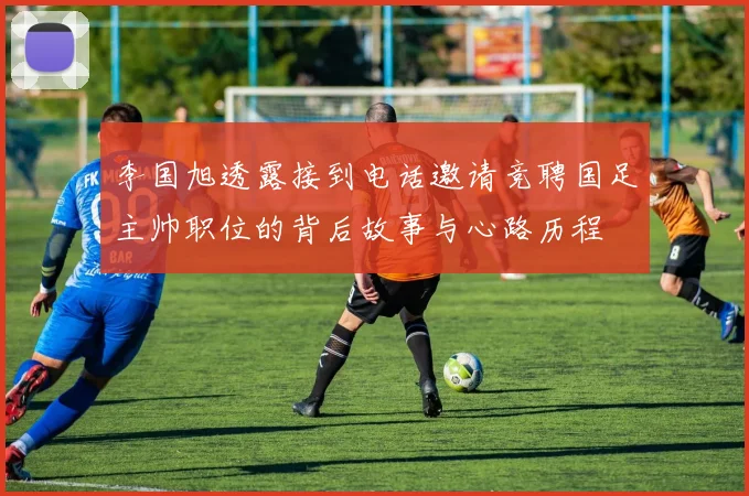 李国旭透露接到电话邀请竞聘国足主帅职位的背后故事与心路历程