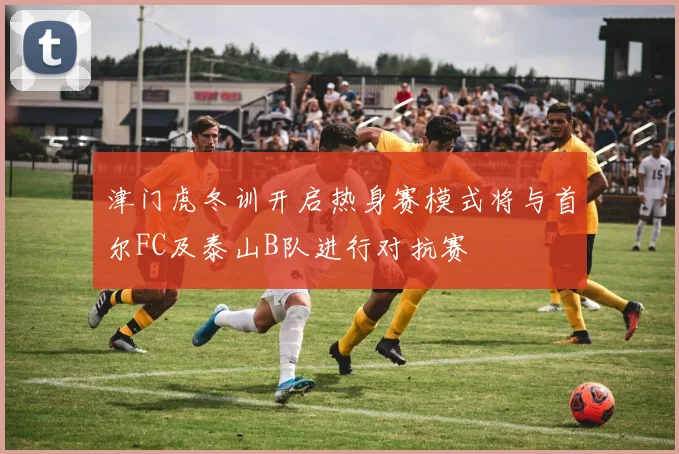 津门虎冬训开启热身赛模式将与首尔FC及泰山B队进行对抗赛