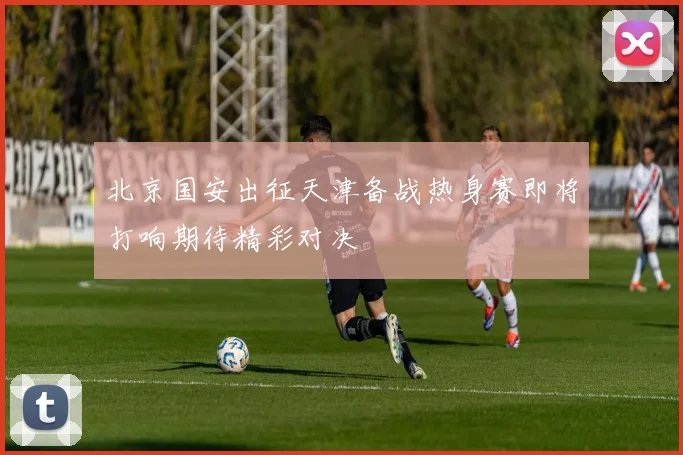 北京国安出征天津备战热身赛即将打响期待精彩对决