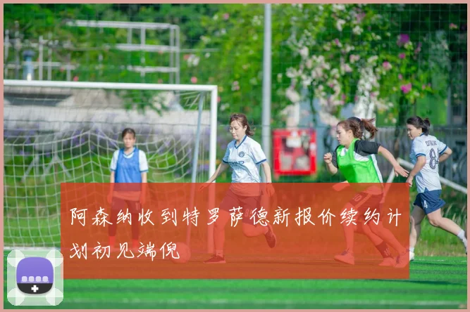 阿森纳收到特罗萨德新报价续约计划初见端倪
