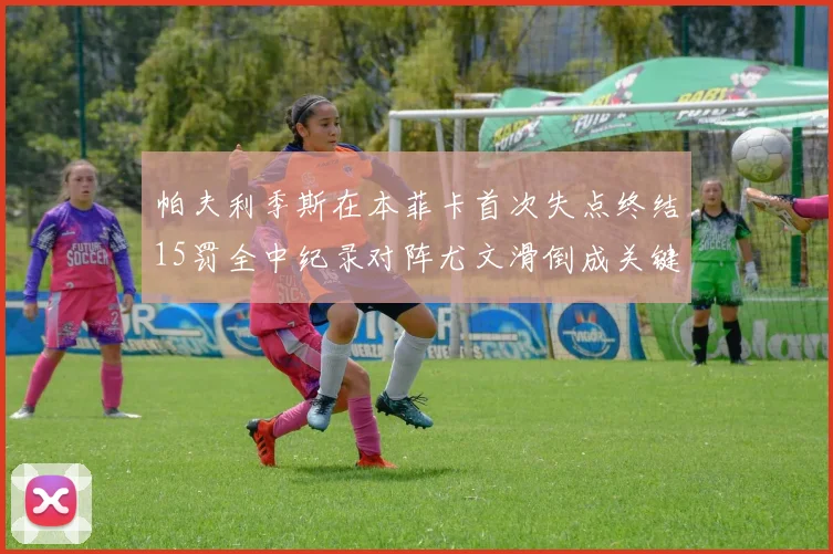 帕夫利季斯在本菲卡首次失点终结15罚全中纪录对阵尤文滑倒成关键时刻